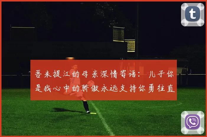 吾米提江的母亲深情寄语：儿子你是我心中的骄傲永远支持你勇往直前！