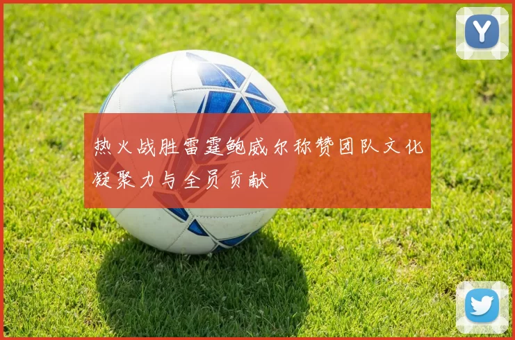 热火战胜雷霆鲍威尔称赞团队文化凝聚力与全员贡献