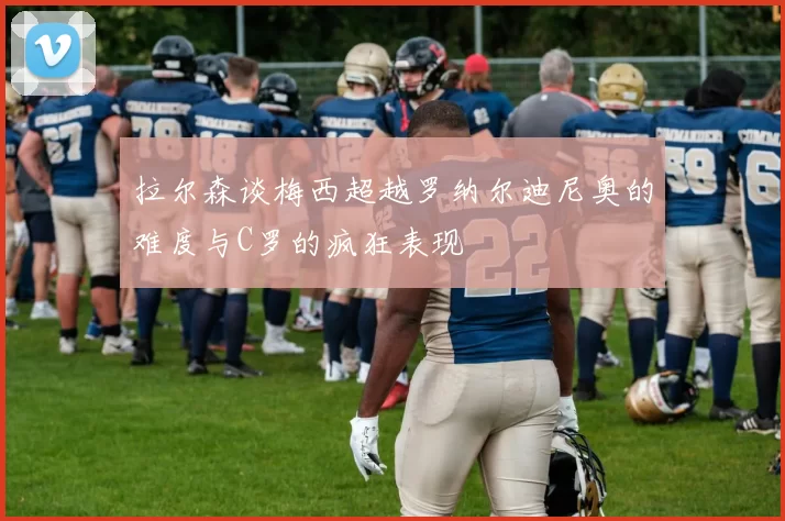 拉尔森谈梅西超越罗纳尔迪尼奥的难度与C罗的疯狂表现