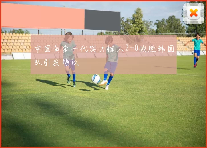 中国黄金一代实力惊人2-0战胜韩国队引发热议