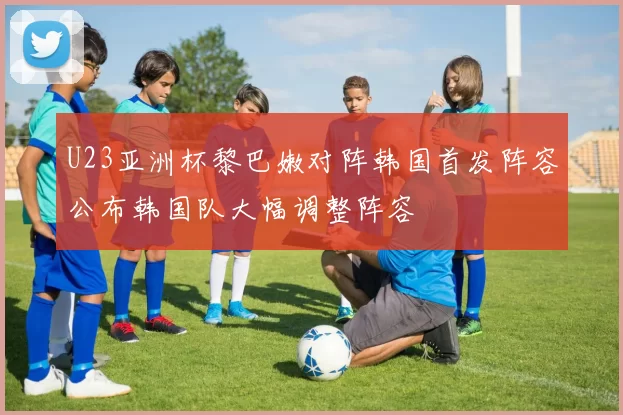 U23亚洲杯黎巴嫩对阵韩国首发阵容公布韩国队大幅调整阵容
